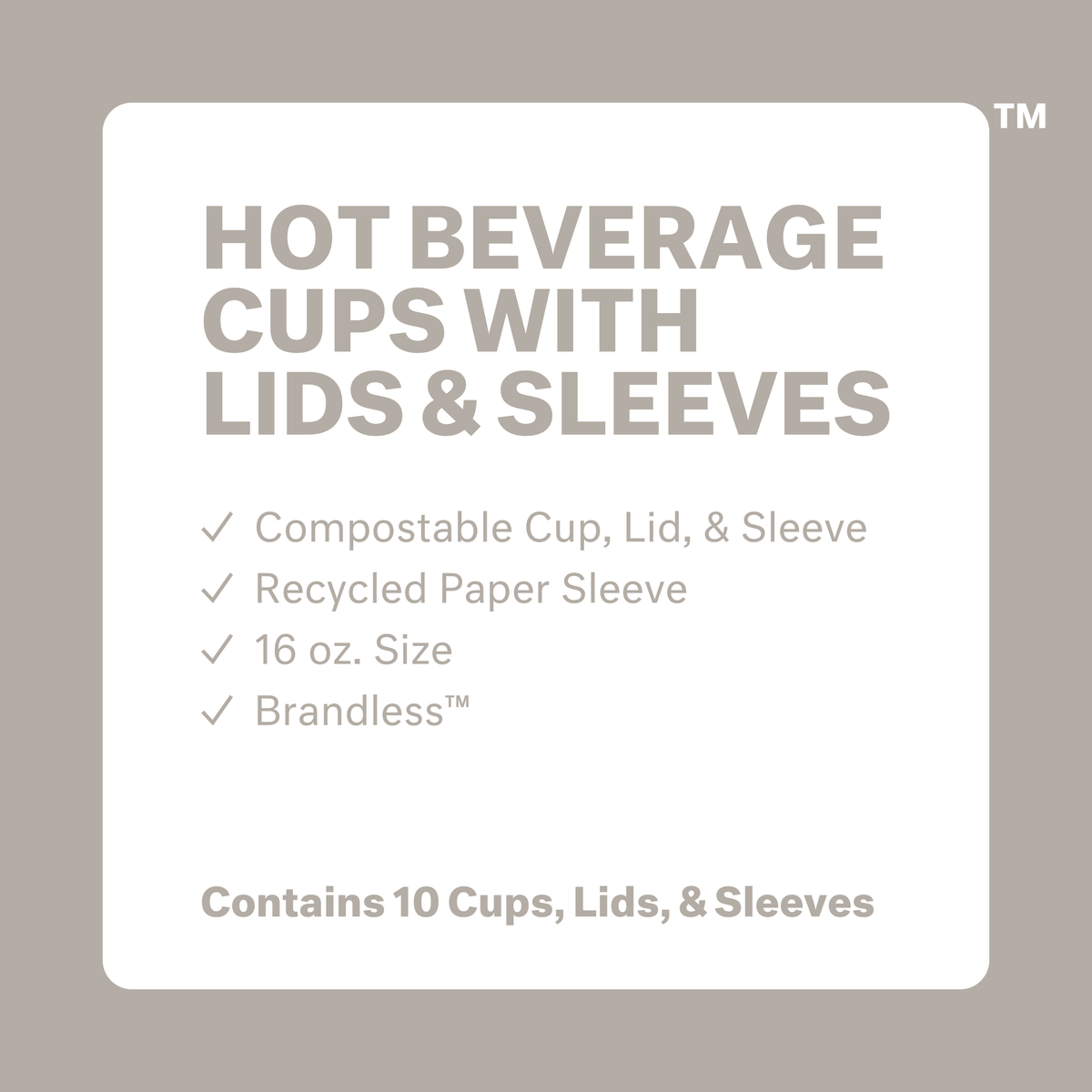 Hot Beverage Cups with Lids and Sleeves. Compostable cup, lid &amp; sleeve. Recycled paper sleeve. 16 oz. size. Brandless. Contains 10 cups, lids, and sleeves.