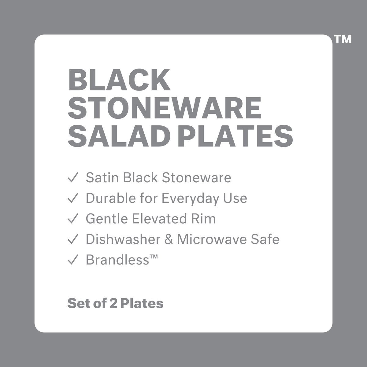 Black stoneware salad plates: satin black stoneware, durable for everyday use, Gentle elevated rim, dishwasher and microwave safe, brandless. Set of 2 plates.