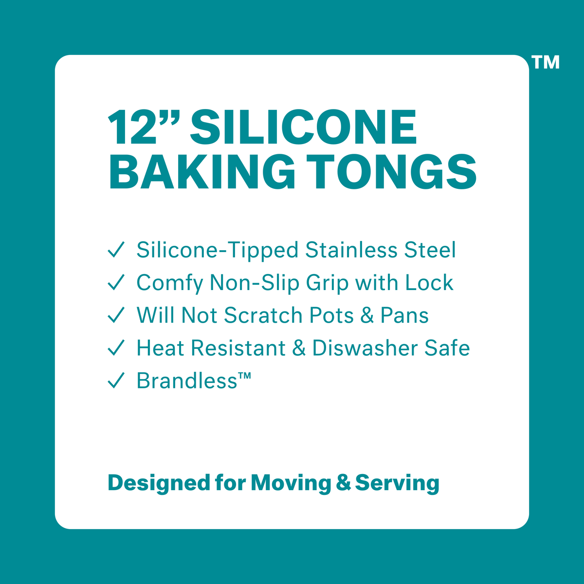 12 inch silicone baking tongs.  Silicone-tipped stainless steel.  Comfy non-slip grip with lock.  Will not scratch pots &amp; pans.  Heat resistant &amp; dishwasher safe.  Brandless.  Designed for Moving &amp; Serving.