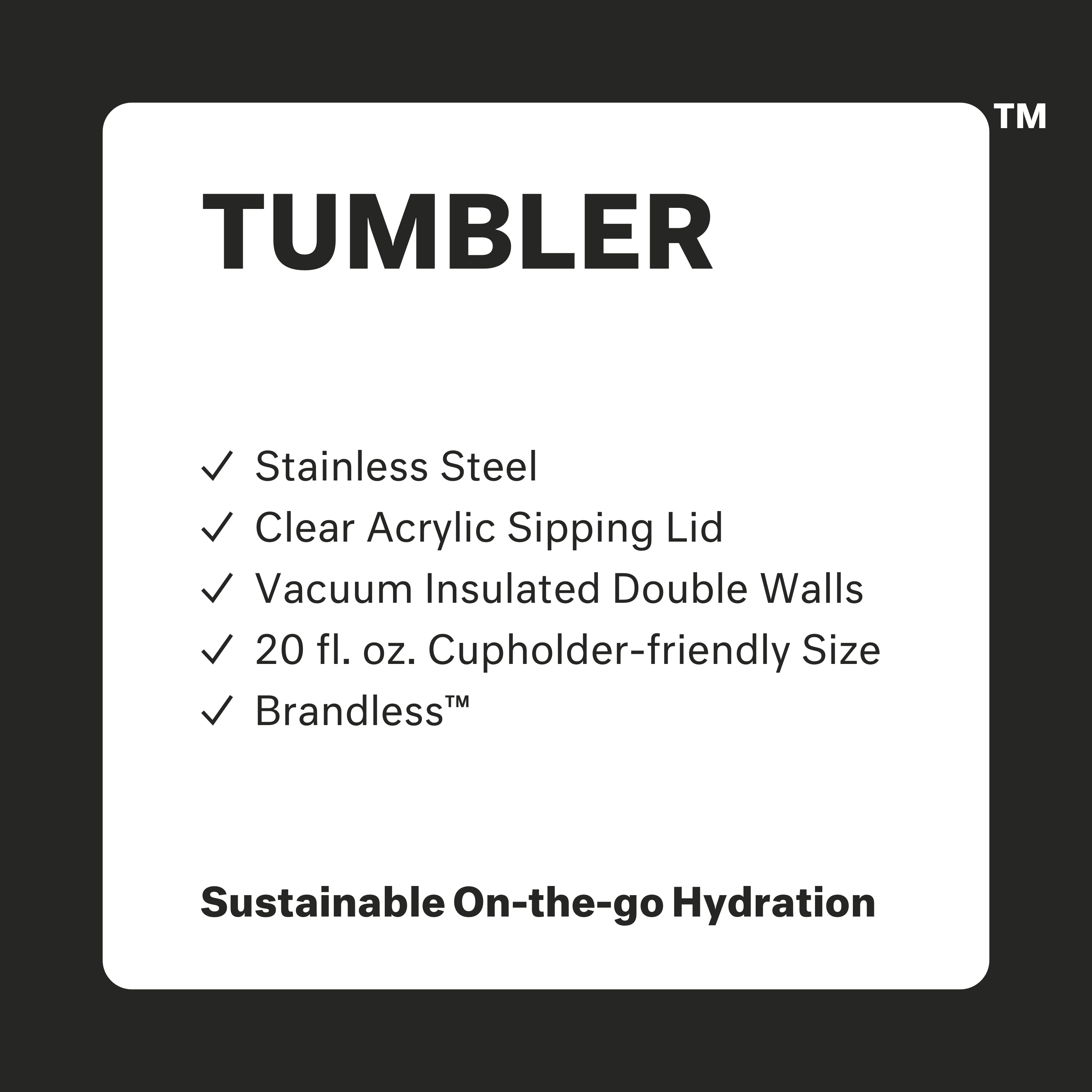 Tumbler: stainless steel, clear acrylic sipping lid, vacuum insulated double walls, 20 fl oz cupholder friendly size, brandless. Sustainable on-the-go hydration.