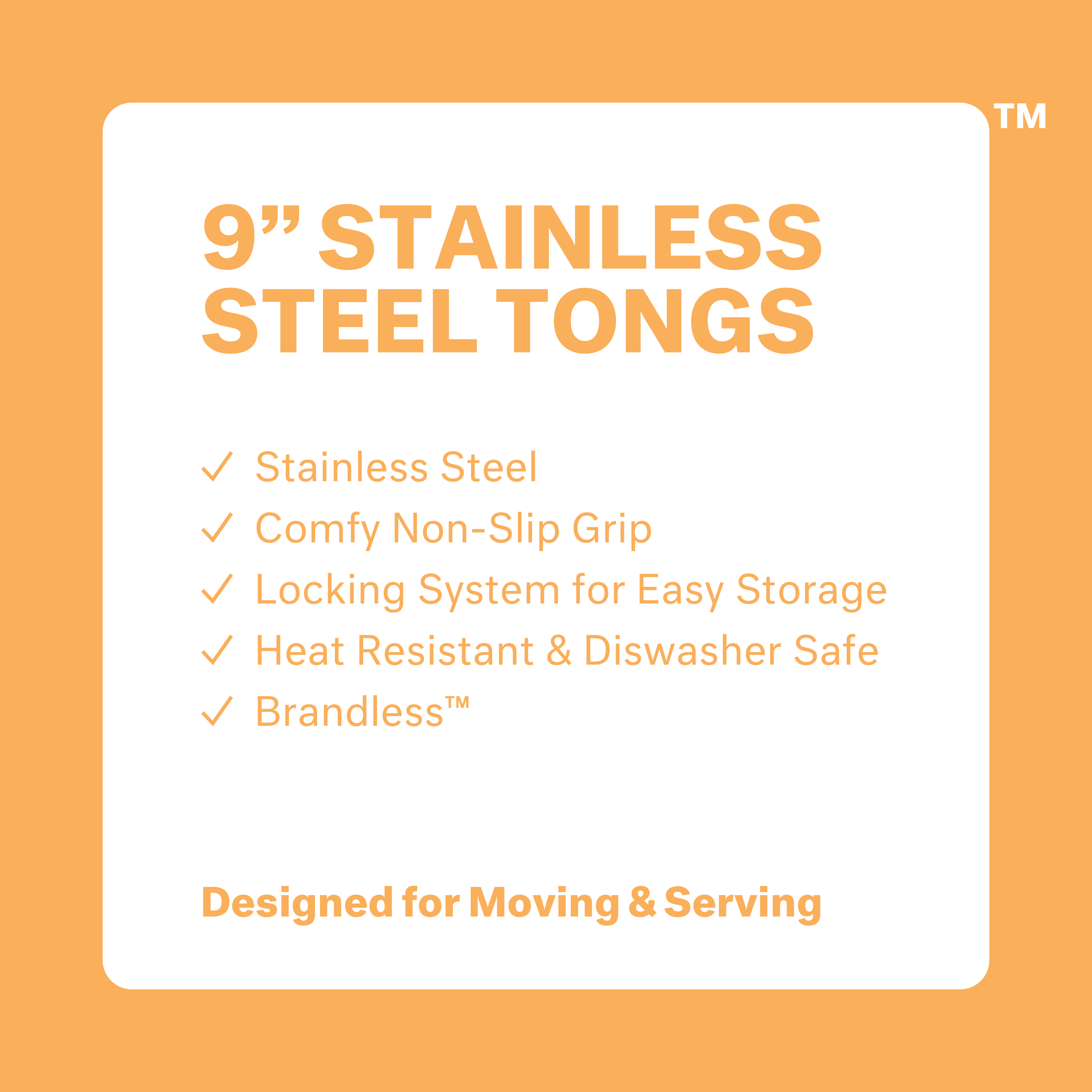 9 inch stainless steel tongs. Stainless steel. Comfy non-slip grip. Locking system for easy storage. Heat resistant & dishwasher safe. Brandless. Designed for Moving & Serving.